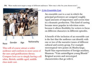1) An Ensemble Cast
                                              An ensemble cast is a cast in which the
                                              principal performers are assigned roughly
                                              equal amounts of importance and screen time
                                              in a dramatic production. This kind of casting
                                              became more popular in television series
                                              because it allows flexibility for writers to focus
                                              on different characters in different episodes.

                                              A benefit of the inclusion of an ensemble cast
                                              is the fact that the audience can identify with
       Gender     Age     Nationality         one or two of the narrative issues of different
Race
                                              cultural and society group. For example
This will of course attract a wider           stereotypical view points of; Hurley-large,
audience and conform to more areas of         Sayid- bias representation of foreign muslims,
the uses and gratifications theory.           Shannon- “Vain unintelligent young Blonde”
Compare losts cas to simply having a all      Reiginol accents and stereotyped
white, British, middle aged, middle           characteristics that go with it.
class male cast.
 