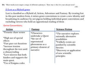 3) Lost as a Hybrid genre
  Lost is classified as a Hybrid of; Action, Adventure and Fantasy. By creating lost
  in this post modern form, it mixes genre conventions to create a new identity and
  broadening its audience by not pigeon holding individual genre conventions and
  excluding viewers who hold an oppositional reading of them
Genre Conventions;
  Action                      Fantasy                 Science Fiction
*Frenetic chase scenes        *Characters             *The narrative explores
                              undertake a Quest       rationally alternative
*High use of special          *the use of             possibilities
effects                       supernatural            *Unlikely events are
*Fast pace cut durations      phenomena as a          justified by scientific
*increase tension             primary element of      theories
throughout the text until     narrative               *Discovery or application
a climax/ending
                                                      of new scientific
*Love interest that both
                                                      principles
hinders and supports the
main quest.
*Use of Enigma codes
 