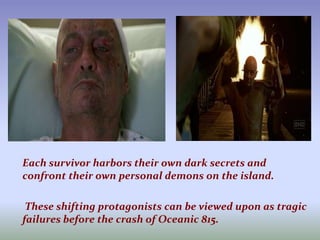 Each survivor harbors their own dark secrets and confront their own personal demons on the island.         These shifting protagonists can be viewed upon as tragic failures before the crash of Oceanic 815.