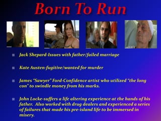Born To RunJack Shepard-Issues with father/failed marriageKate Austen-fugitive/wanted for murderJames “Sawyer” Ford-Confidence artist who utilized “the long con” to swindle money from his marks.John Locke-suffers a life altering experience at the hands of his father.  Also worked with drug dealers and experienced a series of failures that made his pre-island life to be immersed in misery.