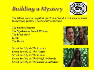 Building a MysteryThe island presents mysterious elements and secret societies that initiate fan gossip.  These elements include:The Smoke MonsterThe Mysterious French WomanThe Black RockJacobThe HatchSecret Society s1-The LostiesSecret Society s2-The TailiesSecret Society s3-The OthersSecret Society s4-The Freighter PeopleSecret Society s5-The Dharma Initiative