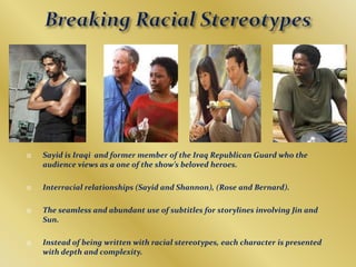 Breaking Racial StereotypesSayid is Iraqi  and former member of the Iraq Republican Guard who the audience views as a one of the show’s beloved heroes.Interracial relationships (Sayid and Shannon), (Rose and Bernard).The seamless and abundant use of subtitles for storylines involving Jin and Sun.Instead of being written with racial stereotypes, each character is presented with depth and complexity.