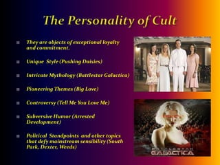 The Personality of CultThey are objects of exceptional loyalty and commitment.Unique  Style (Pushing Daisies)Intricate Mythology (Battlestar Galactica)Pioneering Themes (Big Love)Controversy (Tell Me You Love Me)Subversive Humor (Arrested Development)Political  Standpoints  and other topics that defy mainstream sensibility (South Park, Dexter, Weeds)