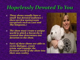 Hopelessly Devoted To YouThese shows usually have a small  but devoted audience ( there are few mainstream exceptions such as Lost and The Simpsons.)The show must create a unique world in which a hierarchy is created that determines one devotion to the show.Fan’s of these shows are able to recite dialogue, create trivia, and transfer the fictional world of the show into their own reality.