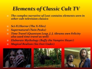 Elements of Classic Cult TVThe complex narrative of Lost contains elements seen in other cult-television classicsSci-Fi/Horror (The X-Files)Supernatural (Twin Peaks)Time Travel (Quantum Leap, J. J. Abrams own Felicity also used time travel as well)Elaborate Mythology (Buffy the Vampire Slayer)Magical Realism (Six Feet Under)