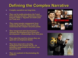 Defining the Complex NarrativeComplex narratives are long form.   They can be multi-episode(ex the 3-part Ferry episode of Grey’s Anatomy), season-long (ex. Buffy’s “big bad”)or multi–year (ex. Lost) arcs.   They expect greater engagement from audience-the audience tries to actively understand the complex storyline points. They foreground plot development—character development flows from plot development—relationships flow from plot. They reject the need for closure-they are open text. (ex-Sopranos finale) They have innovative storyline strategies(ex-the premise for 24—24 episodes a season-told in real time –one season=24 hrs) They are unafraid of disorientating the audience.   