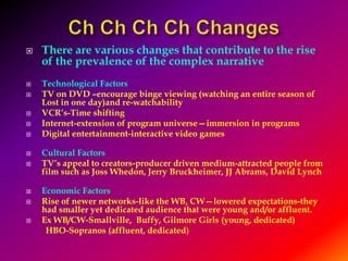 Ch Ch Ch Ch ChangesThere are various changes that contribute to the rise of the prevalence of the complex narrativeTechnological FactorsTV on DVD –encourage binge viewing (watching an entire season of Lost in one day)and re-watchabilityVCR’s-Time shiftingInternet-extension of program universe—immersion in programsDigital entertainment-interactive video gamesCultural FactorsTV’s appeal to creators-producer driven medium-attracted people from film such as Joss Whedon, Jerry Bruckheimer, JJ Abrams, David LynchEconomic FactorsRise of newer networks-like the WB, CW—lowered expectations-they had smaller yet dedicated audience that were young and/or affluent.  Ex WB/CW-Smallville,  Buffy, Gilmore Girls (young, dedicated)         HBO-Sopranos (affluent, dedicated)