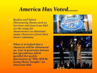 America Has Voted…….Reality and Talent Eliminating Shows such as Survivor and American Idol set the stage for showrunners to eliminate major characters from their show’s canvases.When it is leaked that a character will be eliminated on  Lost-it generates intense fan speculation which parallel the weekly discussions of “Who Will Be Going Home Tonight.” on American Idol.