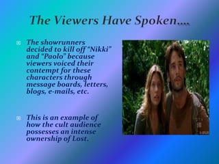 The Viewers Have Spoken….The showrunners decided to kill off “Nikki” and “Paolo” because viewers voiced their contempt for these characters through message boards, letters, blogs, e-mails, etc.This is an example of how the cult audience possesses an intense ownership of Lost. 