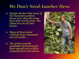 We Don’t Need Another HeroDespite the fact that many of the characters perform heroic acts, they also stray from their moral center. The characters are all anti-heroes.Many of these moral relativist have committed acts of murder. The writers provide justifiable motivations for these amoral acts to illicit sympathy from the viewers.