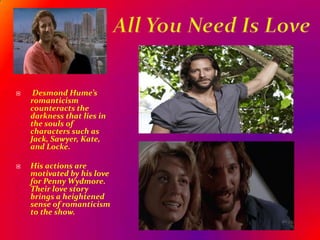 All You Need Is Love Desmond Hume’s romanticism counteracts the darkness that lies in the souls of characters such as Jack, Sawyer, Kate, and Locke.       His actions are motivated by his love for Penny Wydmore.  Their love story brings a heightened sense of romanticism to the show.