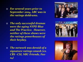For several years prior to September 2004, ABC was in the ratings doldrums.The only successful dramas were the aging NYPD Blue and The Practice.  However, neither of these shows were the ratings powerhouses of their heyday.The network was devoid of a signature ratings smash (ex. CBS –CSI, NBC-Friends, Fox-24)