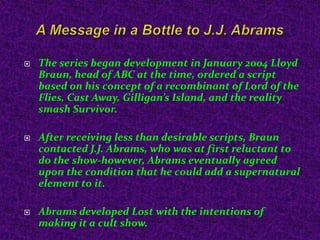 A Message in a Bottle to J.J. AbramsThe series began development in January 2004 Lloyd Braun, head of ABC at the time, ordered a script based on his concept of a recombinant of Lord of the Flies, Cast Away, Gilligan’s Island, and the reality smash Survivor.After receiving less than desirable scripts, Braun contacted J.J. Abrams, who was at first reluctant to do the show-however, Abrams eventually agreed upon the condition that he could add a supernatural element to it.Abrams developed Lost with the intentions of making it a cult show.