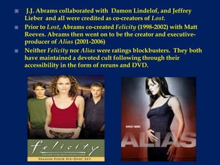 J.J. Abrams collaborated with  Damon Lindelof, and Jeffrey Lieber  and all were credited as co-creators of Lost.Prior to Lost, Abrams co-created Felicity (1998-2002) with Matt Reeves. Abrams then went on to be the creator and executive-producer of Alias (2001-2006)Neither Felicity nor Alias were ratings blockbusters.  They both have maintained a devoted cult following through their accessibility in the form of reruns and DVD.
