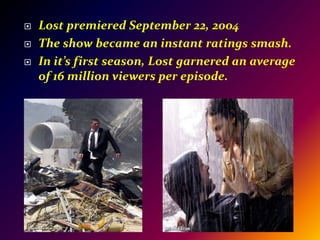 Lost premiered September 22, 2004The show became an instant ratings smash.In it’s first season, Lost garnered an average of 16 million viewers per episode.