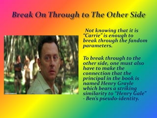 Literary ReferencesLost features numerous references to classic and modern literature. Some of the referenced titles include:Carrie-Stephen KingCatch-22-Jospeh HellerThrough the Looking Glass-Lewis CarrollThe Fountainhead-Ayn RandHeart of Darkness-Joseph ConradMoby Dick-Herman MelvilleThe Pearl-John SteinbeckHarry Potter-J.K. RowlingValis-Phillip K. DickThe Wonderful Wizard of Oz-L.Frank BaumEvil Under the Sun-Agatha ChristieDirty Work-Stuart Woods