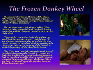 Destiny FoundIn  May 7, 2007, ABC Entertainment President Stephen McPherson announced that Lost will end during the 2009–2010 season with a "highly anticipated and shocking finale.“      “We felt that this was the only way to give [Lost] a proper creative conclusion," McPherson said.        Matthew Fox says Lost creators Damon Lindelof and Carlton Cuse will prove they knew where they were going all along when the show ends in "an incredibly powerful, very sad and beautiful way. I think it is going to be pretty awesome.“The only cast member to know what that crazy smoke monster is and how the show ends said, "I think it is going to be very satisfying and cathartic and redemptive and beautiful. I've talked to Damon pretty extensively and every time I talk to him it's sort of surprising how moving it is just to talk about it."