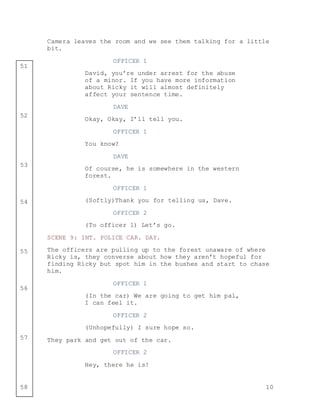 10
51
52
53
54
55
56
57
58
Camera leaves the room and we see them talking for a little
bit.
OFFICER 1
David, you’re under arrest for the abuse
of a minor. If you have more information
about Ricky it will almost definitely
affect your sentence time.
DAVE
Okay, Okay, I’ll tell you.
OFFICER 1
You know?
DAVE
Of course, he is somewhere in the western
forest.
OFFICER 1
(Softly)Thank you for telling us, Dave.
OFFICER 2
(To officer 1) Let’s go.
SCENE 9: INT. POLICE CAR. DAY.
The officers are pulling up to the forest unaware of where
Ricky is, they converse about how they aren’t hopeful for
finding Ricky but spot him in the bushes and start to chase
him.
OFFICER 1
(In the car) We are going to get him pal,
I can feel it.
OFFICER 2
(Unhopefully) I sure hope so.
They park and get out of the car.
OFFICER 2
Hey, there he is!
 