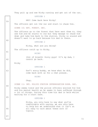 11
59
60
61
62
63
64
65
66
67
They pull up and see Ricky running and get out of the car.
OFFICER 1
HEY! Come back here Ricky!
The officers get out the car and start to chase him.
SCENE 10: EXT. FOREST. DAY.
The officers go to the forest that Dave sent them to, they
see him and he starts to run but they manage to chase him
down and take him back to the station. Ricky is scared and
doesn’t want to go back because his dad is there.
OFFICER 2
Ricky, what are you doing?
The officers catch up to Ricky.
RICKY
(Out of breath) Sorry guys! It’s my dad, I
cannot go back.
Ricky
OFFICER 1
Don’t worry buddy, we know what he did,
come back with us for a chat please.
RICKY
Okay.
SCENE 11: INT. POLICE STATION INTERROGATION ROOM. DAY.
Ricky seems timid and the police officers worried for him
and his mental health as he seems to have suffered through
a lot of things. During this time his dad is held whilst
waiting for a court case.
OFFICER 1
Ricky, you only have to say what you’re
comfortable with saying, we are only here
to help but we understand that it isn’t at
all easy to talk about these sort of
topics.
 