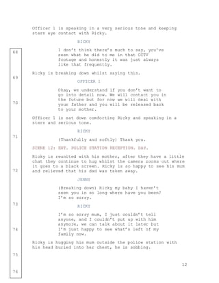 12
68
69
70
71
72
73
74
75
76
Officer 1 is speaking in a very serious tone and keeping
stern eye contact with Ricky.
RICKY
I don’t think there’s much to say, you’ve
seen what he did to me in that CCTV
footage and honestly it was just always
like that frequently.
Ricky is breaking down whilst saying this.
OFFICER 1
Okay, we understand if you don’t want to
go into detail now. We will contact you in
the future but for now we will deal with
your father and you will be released back
to your mother.
Officer 1 is sat down comforting Ricky and speaking in a
stern and serious tone.
RICKY
(Thankfully and softly) Thank you.
SCENE 12: EXT. POLICE STATION RECEPTION. DAY.
Ricky is reunited with his mother, after they have a little
chat they continue to hug whilst the camera zooms out where
it goes to a black screen. Ricky is so happy to see his mum
and relieved that his dad was taken away.
JENNY
(Breaking down) Ricky my baby I haven’t
seen you in so long where have you been?
I’m so sorry.
RICKY
I’m so sorry mum, I just couldn’t tell
anyone, and I couldn’t put up with him
anymore, we can talk about it later but
I’m just happy to see what’s left of my
family now.
Ricky is hugging his mum outside the police station with
his head buried into her chest, he is sobbing.
 