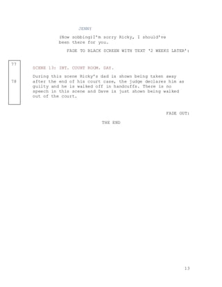13
77
78
JENNY
(Now sobbing)I’m sorry Ricky, I should’ve
been there for you.
FADE TO BLACK SCREEN WITH TEXT ‘2 WEEKS LATER’:
SCENE 13: INT. COURT ROOM. DAY.
During this scene Ricky’s dad is shown being taken away
after the end of his court case, the judge declares him as
guilty and he is walked off in handcuffs. There is no
speech in this scene and Dave is just shown being walked
out of the court.
FADE OUT:
THE END
 