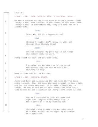 2
1
2
3
4
5
6
7
8
9
10
FADE IN:
SCENE 1: INT. FRONT ROOM OF RICKY’S OLD HOME. NIGHT.
We see a rundown untidy front room in Ricky’s house. JENNY
(Ricky’s mum) sits sobbing in the corner of the room. DAVE
(Ricky’s dad) is comforting her, they are both sat on a
shabby sofa.
JENNY
Dave, why did this happen to us?
DAVE
(Sighs) I really don’t know, we will get
through this though. Okay?
JENNY
(Starts sobbing) My poor boy is out there
and nobody seems to care.
Jenny start to walk and get some food.
DAVE
I promise you we have the police doing
everything they can and we can’t do
anything to help.
Dave follows her to the kitchen.
SCENE 2: INT. KITCHEN. NIGHT.
Jenny and Dave are discussing the sad time they’re both
going through. They sit down and have a heart to heart talk
and let out their emotions. It is mainly Jenny who is
sadder. We see at the end of this scene that Dave isn’t
that harmed by the situation but Jenny isn’t aware of this.
JENNY
How am I supposed to just sit here and
hope that they’re doing everything in
their power to find my missing son?
DAVE
(Calmly) Jenny please stop worrying about
this when nobody can do anything to change
this situation.
 