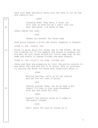 3
11
12
13
14
Dave sits down and pulls Jenny onto the sofa to sit by him
and comforts her.
JENNY
(Calming down) Okay Dave, I trust you.
It’s just so hard for me I can’t just sit
here and watch. I’m going to bed.
Jenny leaves the room.
DAVE
(Under his breath) For fucks sake
Dave pours himself a drink and starts laughing to himself.
SCENE 3: EXT. FOREST. DAY.
Ricky is going about his normal day in the forest. We see
him climbing out of his hammock and starts to prepare for
his day. He just walks around his little camp that he has
made and starts to change clothes and wash himself.
SCENE 4: INT. RICKY’S OLD HOME. KITCHEN DAY.
Jenny and Dave are preparing to visit the police station to
ask about the case and how it is going. Dave is resistant
to leaving the house and Jenny gets suspicious about it.
JENNY
Morning darling, let’s go to the station
and see how our case is going.
DAVE
(Starts eating) Okay, can we go down a bit
later? I’d love to just grab breakfast
with you and relax for once.
JENNY
Doesn’t the station close at 4 today to
the public though?
DAVE
Don’t worry I’m sure it closes at 6.
 