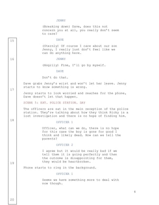 4
15
16
17
18
19
20
JENNY
(Breaking down) Dave, does this not
concern you at all, you really don’t seem
to care?
DAVE
(Sternly) Of course I care about our son
Jenny, I really just don’t feel like we
can do anything here.
JENNY
(Angrily) Fine, I’ll go by myself.
DAVE
Don’t do that.
Dave grabs Jenny’s wrist and won’t let her leave. Jenny
starts to know something is wrong.
Jenny starts to look worried and reaches for the phone,
Dave doesn’t let that happen.
SCENE 5: EXT. POLICE STATION. DAY
The officers are sat in the main reception of the police
station. They’re talking about how they think Ricky is a
lost investigation and there is no hope of finding him.
OFFICER 1
Officer, what can we do, there is no hope
for this case the boy is gone for good I
think and likely dead. How can we tell the
parents?
OFFICER 2
I agree but it would be really bad if we
tell them it is going perfectly and then
the outcome is disappointing for them,
they would be heartbroken.
Phone starts to ring in the background.
OFFICER 1
Seems we have something more to deal with
now though.
 