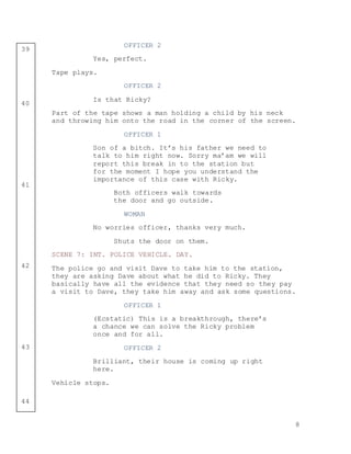 8
39
40
41
42
43
44
OFFICER 2
Yes, perfect.
Tape plays.
OFFICER 2
Is that Ricky?
Part of the tape shows a man holding a child by his neck
and throwing him onto the road in the corner of the screen.
OFFICER 1
Son of a bitch. It’s his father we need to
talk to him right now. Sorry ma’am we will
report this break in to the station but
for the moment I hope you understand the
importance of this case with Ricky.
Both officers walk towards
the door and go outside.
WOMAN
No worries officer, thanks very much.
Shuts the door on them.
SCENE 7: INT. POLICE VEHICLE. DAY.
The police go and visit Dave to take him to the station,
they are asking Dave about what he did to Ricky. They
basically have all the evidence that they need so they pay
a visit to Dave, they take him away and ask some questions.
OFFICER 1
(Ecstatic) This is a breakthrough, there’s
a chance we can solve the Ricky problem
once and for all.
OFFICER 2
Brilliant, their house is coming up right
here.
Vehicle stops.
 