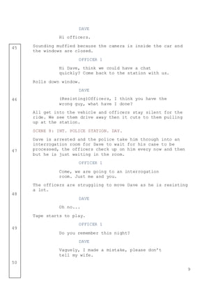 9
45
46
47
48
49
50
DAVE
Hi officers.
Sounding muffled because the camera is inside the car and
the windows are closed.
OFFICER 1
Hi Dave, think we could have a chat
quickly? Come back to the station with us.
Rolls down window.
DAVE
(Resisting)Officers, I think you have the
wrong guy, what have I done?
All get into the vehicle and officers stay silent for the
ride. We see them drive away then it cuts to them pulling
up at the station.
SCENE 8: INT. POLICE STATION. DAY.
Dave is arrested and the police take him through into an
interrogation room for Dave to wait for his case to be
processed, the officers check up on him every now and then
but he is just waiting in the room.
OFFICER 1
Come, we are going to an interrogation
room. Just me and you.
The officers are struggling to move Dave as he is resisting
a lot.
DAVE
Oh no...
Tape starts to play.
OFFICER 1
Do you remember this night?
DAVE
Vaguely, I made a mistake, please don’t
tell my wife.
 