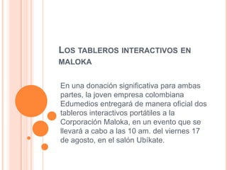 LOS TABLEROS INTERACTIVOS EN
MALOKA


En una donación significativa para ambas
partes, la joven empresa colombiana
Edumedios entregará de manera oficial dos
tableros interactivos portátiles a la
Corporación Maloka, en un evento que se
llevará a cabo a las 10 am. del viernes 17
de agosto, en el salón Ubíkate.
 