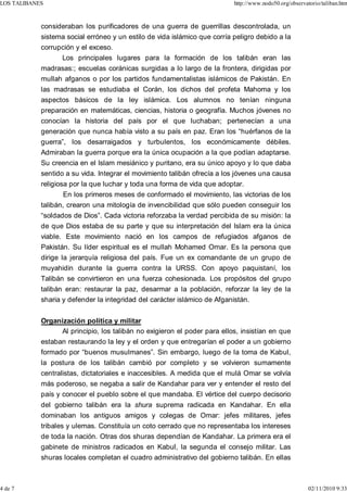 LOS TALIBANES                                                              http://www.nodo50.org/observatorio/taliban.htm



            consideraban los purificadores de una guerra de guerrillas descontrolada, un
            sistema social erróneo y un estilo de vida islámico que corría peligro debido a la
            corrupción y el exceso.
                  Los principales lugares para la formación de los talibán eran las
            madrasas:; escuelas coránicas surgidas a lo largo de la frontera, dirigidas por
            mullah afganos o por los partidos fundamentalistas islámicos de Pakistán. En
            las madrasas se estudiaba el Corán, los dichos del profeta Mahoma y los
            aspectos básicos de la ley islámica. Los alumnos no tenían ninguna
            preparación en matemáticas, ciencias, historia o geografía. Muchos jóvenes no
            conocían la historia del país por el que luchaban; pertenecían a una
            generación que nunca había visto a su país en paz. Eran los “huérfanos de la
            guerra”, los desarraigados y turbulentos, los económicamente débiles.
            Admiraban la guerra porque era la única ocupación a la que podían adaptarse.
            Su creencia en el Islam mesiánico y puritano, era su único apoyo y lo que daba
            sentido a su vida. Integrar el movimiento talibán ofrecía a los jóvenes una causa
            religiosa por la que luchar y toda una forma de vida que adoptar.
                    En los primeros meses de conformado el movimiento, las victorias de los
            talibán, crearon una mitología de invencibilidad que sólo pueden conseguir los
            “soldados de Dios”. Cada victoria reforzaba la verdad percibida de su misión: la
            de que Dios estaba de su parte y que su interpretación del Islam era la única
            viable. Este movimiento nació en los campos de refugiados afganos de
            Pakistán. Su líder espiritual es el mullah Mohamed Omar. Es la persona que
            dirige la jerarquía religiosa del país. Fue un ex comandante de un grupo de
            muyahidin durante la guerra contra la URSS. Con apoyo paquistaní, los
            Talibán se convirtieron en una fuerza cohesionada. Los propósitos del grupo
            talibán eran: restaurar la paz, desarmar a la población, reforzar la ley de la
            sharia y defender la integridad del carácter islámico de Afganistán.


            Organización política y militar
                  Al principio, los talibán no exigieron el poder para ellos, insistían en que
            estaban restaurando la ley y el orden y que entregarían el poder a un gobierno
            formado por “buenos musulmanes”. Sin embargo, luego de la toma de Kabul,
            la postura de los talibán cambió por completo y se volvieron sumamente
            centralistas, dictatoriales e inaccesibles. A medida que el mulá Omar se volvía
            más poderoso, se negaba a salir de Kandahar para ver y entender el resto del
            país y conocer el pueblo sobre el que mandaba. El vértice del cuerpo decisorio
            del gobierno talibán era la shura suprema radicada en Kandahar. En ella
            dominaban los antiguos amigos y colegas de Omar: jefes militares, jefes
            tribales y ulemas. Constituía un coto cerrado que no representaba los intereses
            de toda la nación. Otras dos shuras dependían de Kandahar. La primera era el
            gabinete de ministros radicados en Kabul, la segunda el consejo militar. Las
            shuras locales completan el cuadro administrativo del gobierno talibán. En ellas



4 de 7                                                                                                   02/11/2010 9:33
 
