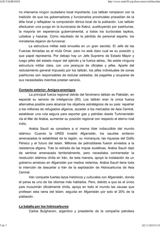 LOS TALIBANES                                                              http://www.nodo50.org/observatorio/taliban.htm



            no intervenía ningún ciudadano local importante. Los talibán rompieron con la
            tradición de que los gobernadores y funcionarios provinciales procedían de la
            élite local y reflejaban la composición étnica local de la población. Los talibán
            efectuaron una purga en la burocracia de Kabul, sustituyendo por pashtunes,
            la mayoría sin experiencia gubernamental, a todos los burócratas tayikos,
            uzbekos y hazaras. Como resultado de la pérdida de personal experto, los
            ministerios dejaron de funcionar.
                   La estructura militar está envuelta en un gran secreto. El Jefe de las
            Fuerzas Armadas es el mulá Omar, pero no está claro cual es su posición y
            que papel representa. Por debajo hay un Jefe Supremo de Estado Mayor y
            luego jefes del estado mayor del ejército y la fuerza aérea,. No existe ninguna
            estructura militar clara, con una jerarquía de oficiales y jefes. Aparte del
            reclutamiento general impuesto por los talibán, los jefes individuales de zonas
            pashtunes son responsables de reclutar soldados, de pagarles y ocuparse de
            sus necesidades mientras prestan servicio.


            Contacto exterior: Amigos-enemigos
                  La principal fuerza regional detrás del fenómeno talibán es Pakistán, en
            especial su servicio de inteligencia (ISI). Los talibán eran la única fuerza
            alternativa posible para alcanzar los objetivos estratégicos de su país: repatriar
            a los millones de refugiados afganos, acceder a los mercados de Asia Central,
            establecer una ruta segura para exportar gas y petróleo desde Turkmenistán
            vía el Mar de Arabia, aumentar su posición regional con respecto al eterno rival
            indio.
                     Arabia Saudí se considera a sí misma líder indiscutible del mundo
            islámico. Cuando la URSS invadió Afganistán, los saudíes sintieron
            amenazadas la estabilidad de la región, su monarquía, las riquezas del Golfo
            Pérsico y el futuro del Islam. Millones de petrodólares fueron enviados a la
            resistencia afgana. Tras la retirada de las tropas soviéticas, Arabia Saudí dejó
            de sentirse amenazada territorialmente, pero necesitaba contrarrestar la
            revolución islámica chiíta en Irán, de esta manera, apoyó la instalación de un
            gobierno amistoso en Afganistán por medios violentos. Arabia Saudí tiene toda
            la intención de descartar a Irán de la explotación de Hidrocarburos de Asia
            Central.
                   Irán comparte fuertes lazos históricos y culturales con Afganistán, donde
            el persa es uno de los idiomas más hablados. Pero, debido a que es el único
            país musulmán oficialmente chiíta, apoya en todo el mundo las causas que
            profesan esta rama del Islam; seguida en Afganistán por solo el 20% de la
            población.


            La batalla por los hidrocarburos
                  Carlos Bulgheroni, argentino y presidente de la compañía petrolera



5 de 7                                                                                                   02/11/2010 9:33
 
