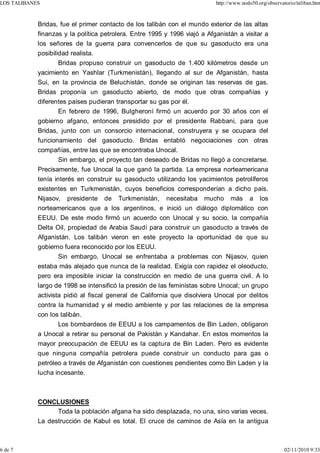 LOS TALIBANES                                                              http://www.nodo50.org/observatorio/taliban.htm



            Bridas, fue el primer contacto de los talibán con el mundo exterior de las altas
            finanzas y la política petrolera. Entre 1995 y 1996 viajó a Afganistán a visitar a
            los señores de la guerra para convencerlos de que su gasoducto era una
            posibilidad realista.
                    Bridas propuso construir un gasoducto de 1.400 kilómetros desde un
            yacimiento en Yashlar (Turkmenistán), llegando al sur de Afganistán, hasta
            Sui, en la provincia de Beluchistán, donde se originan las reservas de gas.
            Bridas proponía un gasoducto abierto, de modo que otras compañías y
            diferentes países pudieran transportar su gas por él.
                   En febrero de 1996, Bulgheroní firmó un acuerdo por 30 años con el
            gobierno afgano, entonces presidido por el presidente Rabbani, para que
            Bridas, junto con un consorcio internacional, construyera y se ocupara del
            funcionamiento del gasoducto. Bridas entabló negociaciones con otras
            compañías, entre las que se encontraba Unocal.
                   Sin embargo, el proyecto tan deseado de Bridas no llegó a concretarse.
            Precisamente, fue Unocal la que ganó la partida. La empresa norteamericana
            tenía interés en construir su gasoducto utilizando los yacimientos petrolíferos
            existentes en Turkmenistán, cuyos beneficios corresponderían a dicho país.
            Nijasov, presidente de Turkmenistán, necesitaba mucho más a los
            norteamericanos que a los argentinos, e inició un diálogo diplomático con
            EEUU. De este modo firmó un acuerdo con Unocal y su socio, la compañía
            Delta Oil, propiedad de Arabia Saudí para construir un gasoducto a través de
            Afganistán. Los talibán vieron en este proyecto la oportunidad de que su
            gobierno fuera reconocido por los EEUU.
                   Sin embargo, Unocal se enfrentaba a problemas con Nijasov, quien
            estaba más alejado que nunca de la realidad. Exigía con rapidez el oleoducto,
            pero era imposible iniciar la construcción en medio de una guerra civil. A lo
            largo de 1998 se intensificó la presión de las feministas sobre Unocal; un grupo
            activista pidió al fiscal general de California que disolviera Unocal por delitos
            contra la humanidad y el medio ambiente y por las relaciones de la empresa
            con los talibán.
                    Los bombardeos de EEUU a los campamentos de Bin Laden, obligaron
            a Unocal a retirar su personal de Pakistán y Kandahar. En estos momentos la
            mayor preocupación de EEUU es la captura de Bin Laden. Pero es evidente
            que ninguna compañía petrolera puede construir un conducto para gas o
            petróleo a través de Afganistán con cuestiones pendientes como Bin Laden y la
            lucha incesante.



            CONCLUSIONES
                  Toda la población afgana ha sido desplazada, no una, sino varias veces.
            La destrucción de Kabul es total. El cruce de caminos de Asía en la antigua



6 de 7                                                                                                   02/11/2010 9:33
 