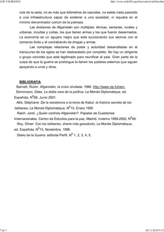 LOS TALIBANES                                                               http://www.nodo50.org/observatorio/taliban.htm



            ruta de la seda, no es más que kilómetros de cascotes, no existe nada parecido
            a una infraestructura capaz de sostener a una sociedad, ni siquiera en el
            mínimo denominador común de la pobreza.
                   Las divisiones de Afganistán son múltiples: étnicas, sectarias, rurales y
            urbanas, incultas y cultas, los que tienen armas y los que fueron desarmados.
            La economía es un agujero negro que está succionando sus vecinos con el
            comercio ilícito y el contrabando de drogas y armas.
                   Las complejas relaciones de poder y autoridad desarrolladas en el
            transcurso de los siglos se han desbaratado por completo. No hay un dirigente
            o grupo concreto que esté legitimado para reunificar el país. Gran parte de la
            culpa de que la guerra se prolongue la tienen los poderes externos que siguen
            apoyando a unos y otros.



           BIBLIGRAFIA
          Barnett, Rubin: Afganistán, la crisis olvidada. 1996. http://www cip.fuhem.
          Dorronsoro, Giles: La doble cara de la política. Le Monde Diplomatique, ed.
         Española, N068, Junio 2001.
          Allix, Stéphane: De la resistencia a la toma de Kabul, la historia secreta de los
         talibanes. Le Monde Diplomatique, N015, Enero 1995
          Raich, Jordi: ¿Quién controla Afganistán?. Papeles de Cuestiones
         Internacionales. Centro de Estudios para la paz, Madrid, invierno 1999-2000, N068.
          Roy, Oliver: Con los talibanes, sharia más gasoducto. Le Monde Diplomatique,
         ed. Española, N013, Noviembre, 1996.
          Diario de la Guerra: editorial Perfil, N0 1, 2, 3, 4, 5.




7 de 7                                                                                                    02/11/2010 9:33
 