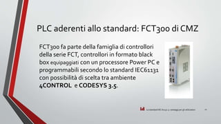 id
PLC aderenti allo standard: FCT300 di CMZ
Lo standard IEC 61131-3: vantaggi per gli utilizzatori 11
FCT300 fa parte della famiglia di controllori
della serie FCT, controllori in formato black
box equipaggiati con un processore Power PC e
programmabili secondo lo standard IEC61131
con possibilità di scelta tra ambiente
4CONTROL e CODESYS 3.5.
 