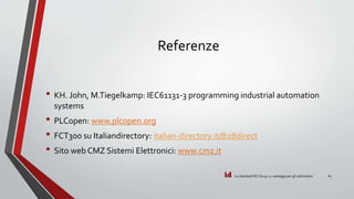 id
Referenze
• KH. John, M.Tiegelkamp: IEC61131-3 programming industrial automation
systems
• PLCopen: www.plcopen.org
• FCT300 su Italiandirectory: italian-directory.it/B2Bdirect
• Sito web CMZ Sistemi Elettronici: www.cmz.it
Lo standard IEC 61131-3: vantaggi per gli utilizzatori 14
 