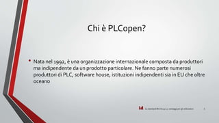 id
Chi è PLCopen?
• Nata nel 1992, è una organizzazione internazionale composta da produttori
ma indipendente da un prodotto particolare. Ne fanno parte numerosi
produttori di PLC, software house, istituzioni indipendenti sia in EU che oltre
oceano
Lo standard IEC 61131-3: vantaggi per gli utilizzatori 5
 