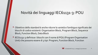 id
Novità dei linguaggi IEC61131-3: POU
• Obiettivo dello standard è anche ridurre la varietà e l’ambiguo significato dei
blocchi di codice esistenti: Organisation Block, Program Block, Sequence
Block, Function Block, Data Block
• IEC61131-3 definisce i blocchi con il nome di POU (Program Organisation
Unit) che possono essere di 3 tipi: Program, Function Block, Function
Lo standard IEC 61131-3: vantaggi per gli utilizzatori 8
 