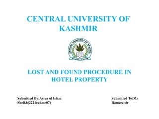 CENTRAL UNIVERSITY OF
KASHMIR
LOST AND FOUND PROCEDURE IN
HOTEL PROPERTY
Submitted By:Asrar ul Islam
Sheikh(2221cukmr07)
Submitted To:Mr
Rameez sir
 