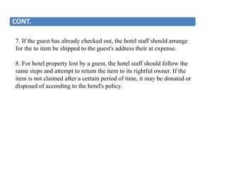 CONT.
7. If the guest has already checked out, the hotel staff should arrange
for the to item be shipped to the guest's address their at expense.
8. For hotel property lost by a guest, the hotel staff should follow the
same steps and attempt to return the item to its rightful owner. If the
item is not claimed after a certain period of time, it may be donated or
disposed of according to the hotel's policy.
 