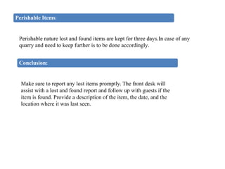 Perishable Items:
Perishable nature lost and found items are kept for three days.In case of any
quarry and need to keep further is to be done accordingly.
Conclusion:
Make sure to report any lost items promptly. The front desk will
assist with a lost and found report and follow up with guests if the
item is found. Provide a description of the item, the date, and the
location where it was last seen.
 