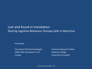 Lost and found in translation:
Sharing cognitive Behaviour therapy skills in Mauritius



     Frank Ryan

     Consultant Clinical Psychologist              Honorary Research Fellow
     CNWL NHS Foundation Trust                     Birkbeck College
     London                                        University of London



                              f.ryan@psychology.bbk.ac.uk
 
