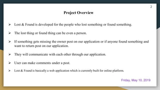  Lost & Found is developed for the people who lost something or found something.
 The lost thing or found thing can be even a person.
 If something gets missing the owner post on our application or if anyone found something and
want to return post on our application.
 They will communicate with each other through our application.
 User can make comments under a post.
 Lost & Found is basically a web application which is currently built for online platform.
Project Overview
2
Friday, May 10, 2019
 