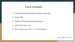 Tools & Technologies
 Python Programming Language (Django Framework)
 Postgre SQL
 HTML5,CSS3,Bootstrap,JavaScript,Jquery
 Lightweight web server
 IDE: Visual Studio Code v 1.27.2 and PyCharm
22
Friday, May 10, 2019
 