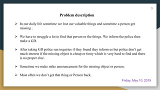 In our daily life sometime we lost our valuable things and sometime a person get
missing .
 We have to struggle a lot to find that person or the things. We inform the police then
make a GD.
 After taking GD police run inquiries if they found they inform us but police don’t get
much interest if the missing object is cheap or tinny which is very hard to find and there
is no proper clue.
 Sometime we make mike announcement for the missing object or person.
 Most often we don’t get that thing or Person back.
Problem description
3
Friday, May 10, 2019
 
