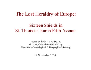 The Lost Heraldry of Europe:
Sixteen Shields in
St. Thomas Church Fifth Avenue
Presented by Maria A. Dering
Member, Committee on Heraldry,
New York Genealogical & Biographical Society
9 November 2009
 