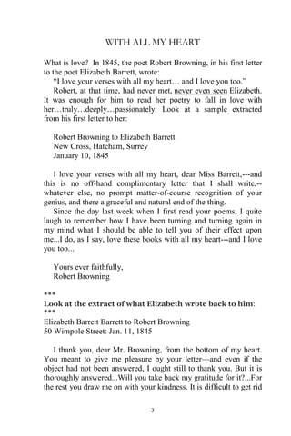 3
WITH ALL MY HEART
What is love? In 1845, the poet Robert Browning, in his first letter
to the poet Elizabeth Barrett, wrote:
“I love your verses with all my heart… and I love you too.”
Robert, at that time, had never met, never even seen Elizabeth.
It was enough for him to read her poetry to fall in love with
her…truly…deeply…passionately. Look at a sample extracted
from his first letter to her:
Robert Browning to Elizabeth Barrett
New Cross, Hatcham, Surrey
January 10, 1845
I love your verses with all my heart, dear Miss Barrett,---and
this is no off-hand complimentary letter that I shall write,--
whatever else, no prompt matter-of-course recognition of your
genius, and there a graceful and natural end of the thing.
Since the day last week when I first read your poems, I quite
laugh to remember how I have been turning and turning again in
my mind what I should be able to tell you of their effect upon
me...I do, as I say, love these books with all my heart---and I love
you too...
Yours ever faithfully,
Robert Browning
***
Look at the extract of what Elizabeth wrote back to him:
***
Elizabeth Barrett Barrett to Robert Browning
50 Wimpole Street: Jan. 11, 1845
I thank you, dear Mr. Browning, from the bottom of my heart.
You meant to give me pleasure by your letter—and even if the
object had not been answered, I ought still to thank you. But it is
thoroughly answered...Will you take back my gratitude for it?...For
the rest you draw me on with your kindness. It is difficult to get rid
 