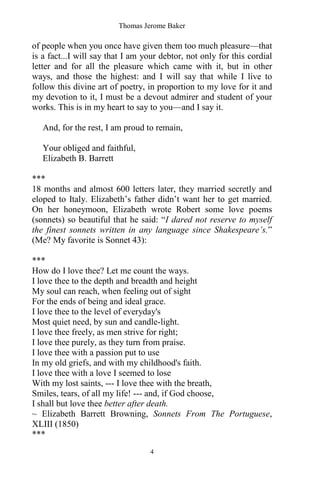 Thomas Jerome Baker
4
of people when you once have given them too much pleasure—that
is a fact...I will say that I am your debtor, not only for this cordial
letter and for all the pleasure which came with it, but in other
ways, and those the highest: and I will say that while I live to
follow this divine art of poetry, in proportion to my love for it and
my devotion to it, I must be a devout admirer and student of your
works. This is in my heart to say to you—and I say it.
And, for the rest, I am proud to remain,
Your obliged and faithful,
Elizabeth B. Barrett
***
18 months and almost 600 letters later, they married secretly and
eloped to Italy. Elizabeth’s father didn’t want her to get married.
On her honeymoon, Elizabeth wrote Robert some love poems
(sonnets) so beautiful that he said: “I dared not reserve to myself
the finest sonnets written in any language since Shakespeare’s.”
(Me? My favorite is Sonnet 43):
***
How do I love thee? Let me count the ways.
I love thee to the depth and breadth and height
My soul can reach, when feeling out of sight
For the ends of being and ideal grace.
I love thee to the level of everyday's
Most quiet need, by sun and candle-light.
I love thee freely, as men strive for right;
I love thee purely, as they turn from praise.
I love thee with a passion put to use
In my old griefs, and with my childhood's faith.
I love thee with a love I seemed to lose
With my lost saints, --- I love thee with the breath,
Smiles, tears, of all my life! --- and, if God choose,
I shall but love thee better after death.
~ Elizabeth Barrett Browning, Sonnets From The Portuguese,
XLIII (1850)
***
 