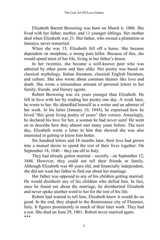The Lost Art Of Love Letters
5
Elizabeth Barrett Browning was born on March 6, 1806. She
lived with her father, mother, and 11 younger siblings. Her mother
died when Elizabeth was 21. Her father, who owned a plantation in
Jamaica, never remarried.
When she was 15, Elizabeth fell off a horse. She became
dependent on morphine, a strong pain killer. Because of this, she
would spend most of her life, living in her father’s house.
In her twenties, she became a well-known poet who was
admired by other poets and fans alike. Her poetry was based on
classical mythology, Italian literature, classical English literature,
and culture. She also wrote about common themes like love and
death. She wrote a tremendous amount of personal letters to her
family, friends, and literary agents.
Robert Browning was six years younger than Elizabeth. He
fell in love with her by reading her poetry one day. A week later,
he wrote to her. He identified himself as a writer and an admirer of
her work. In his letter (January 10, 1845), he expressed how he
loved “this great living poetry of yours” (her verses). Amazingly,
he declared his love for her, a woman he had never seen! He went
on to describe how they almost met many years before. The next
day, Elizabeth wrote a letter to him that showed she was also
interested in getting to know him better.
Six hundred letters and 18 months later, their love had grown
into a mutual desire to spend the rest of their lives together. On
September 18, 1846 – they ran off to Italy.
They had already gotten married – secretly - on September 12,
1846. However, they could not tell their friends or family.
Although Elizabeth was 40 years old, and financially independent,
she did not want her father to find out about her marriage.
Her father was opposed to any of his children getting married.
He would disinherit any of his children who defied him. In fact,
once he found out about the marriage, he disinherited Elizabeth
and never spoke another word to her for the rest of his life.
Robert had wanted to tell him, Elizabeth knew it would do no
good. In the end, they eloped to the Renaissance city of Florence,
Italy. It figures prominently in much of their later work. They had
a son. She died on June 29, 1861. Robert never married again.
***
 
